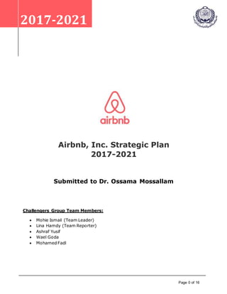 Page 0 of 16
2017-2021
Airbnb, Inc. Strategic Plan
2017-2021
Submitted to Dr. Ossama Mossallam
Challengers Group Team Members:
 Mohie Ismail (Team Leader)
 Lina Hamdy (Team Reporter)
 Ashraf Yusif
 Wael Goda
 Mohamed Fadl
 