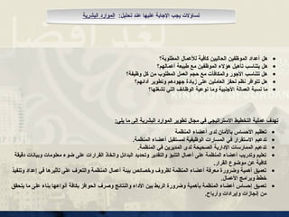 •
‫هل‬
‫المطلوبة؟‬ ‫لألعمال‬ ‫كافية‬ ‫الحاليين‬ ‫الموظفين‬ ‫أعداد‬
•
‫هل‬
‫أعمالهم؟‬ ‫طبيعة‬ ‫مع‬ ‫الموظفين‬ ‫هؤالء‬ ‫تأهيل‬ ‫يتناسب‬
•
‫وظيفة؟‬ ‫كل‬ ‫من‬ ‫المطلوب‬ ‫العمل‬ ‫حجم‬ ‫مع‬ ‫والمكافآت‬ ‫األجور‬ ‫تتناسب‬ ‫هل‬
•
‫أدائهم؟‬ ‫وتطوير‬ ‫جهودهم‬ ‫زيادة‬ ‫على‬ ‫العاملين‬ ‫لحفز‬ ‫نظم‬ ‫تتوافر‬ ‫هل‬
•
‫األجنبية‬ ‫العمالة‬ ‫نسبة‬ ‫ما‬
‫وما‬
‫تشغلها؟‬ ‫التي‬ ‫الوظائف‬ ‫نوعية‬
•
‫المنظمة‬ ‫أعضاء‬ ‫لدى‬ ‫باألمان‬ ‫االحساس‬ ‫تعظيم‬
•
‫تدعيم‬
.‫المنظمة‬ ‫أعضاء‬ ‫لمستقبل‬ ‫الوظيفية‬ ‫المسارات‬ ‫في‬ ‫االستقرار‬
•
.‫المنظمة‬ ‫في‬ ‫المديرين‬ ‫لدى‬ ‫الصحيحة‬ ‫اإلدارية‬ ‫الممارسات‬ ‫تدعيم‬
•
‫دقيقة‬ ‫وبيانات‬ ‫معلومات‬ ‫ضوء‬ ‫على‬ ‫القرارات‬ ‫واتخاذ‬ ‫البدائل‬ ‫وتحديد‬ ‫والتقدير‬ ‫التنبؤ‬ ‫أعمال‬ ‫على‬ ‫المنظمة‬ ‫أعضاء‬ ‫وتدريب‬ ‫تعليم‬
.‫القرار‬ ‫موضوع‬ ‫عن‬ ‫كافية‬
•
‫وتنفيذ‬ ‫إعداد‬ ‫في‬ ‫تأثيرها‬ ‫على‬ ‫والتعرف‬ ‫المنظمة‬ ‫أعمال‬ ‫بيئة‬ ‫وخصائص‬ ‫لظروف‬ ‫المنظمة‬ ‫أعضاء‬ ‫معرفة‬ ‫وضرورة‬ ‫أهمية‬ ‫تعميق‬
.‫األعمال‬ ‫وبرامج‬ ‫خطط‬
•
‫يتحقق‬ ‫ما‬ ‫على‬ ‫بناء‬ ‫أنواعها‬ ‫بكافة‬ ‫الحوافز‬ ‫وصرف‬ ‫والنتائج‬ ‫األداء‬ ‫بين‬ ‫الربط‬ ‫وضرورة‬ ‫بأهمية‬ ‫المنظمة‬ ‫أعضاء‬ ‫إحساس‬ ‫تعميق‬
.‫وأرباح‬ ‫وإيرادات‬ ‫إنجازات‬ ‫من‬
‫مجال‬ ‫في‬ ‫االستراتيجي‬ ‫التخطيط‬ ‫عملية‬ ‫تهدف‬
‫مجال‬ ‫في‬ ‫االستراتيجي‬ ‫التخطيط‬ ‫عملية‬ ‫تهدف‬
‫البشرية‬ ‫الموارد‬ ‫تطوير‬
‫البشرية‬ ‫الموارد‬ ‫تطوير‬
:‫يلي‬ ‫ما‬ ‫إلى‬
:‫يلي‬ ‫ما‬ ‫إلى‬
:‫تحليل‬ ‫عند‬ ‫عليها‬ ‫اإلجابة‬ ‫يجب‬ ‫تساؤالت‬
‫البشرية‬ ‫الموارد‬
 