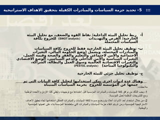 ‫البيئة‬ ‫تحليل‬ ‫مع‬ ،‫والضعف‬ ‫القوة‬ ‫نقاط‬ /‫الداخلية‬ ‫البيئة‬ ‫تحليل‬ ‫ربط‬ -‫أ‬
‫والتهديدات‬ ‫الفرص‬ /‫الخارجية‬
(
SWOT analysis
)
‫بكافة‬ ‫للخروج‬
‫المحتملة‬ ‫السياسات‬
‫السياسات‬ ‫بكافة‬ ‫للخروج‬ ‫فقط‬ ‫الخارجية‬ ‫البيئة‬ ‫تحليل‬ ‫توظيف‬ -‫ب‬
‫التغيرات‬ ،‫المالي‬ ‫الحكومة‬ ‫(وضع‬ ‫ويشمل‬ ،‫المحتملة‬ ‫والمبادرات‬
،‫العمل‬ ‫وقيمة‬ ‫والصحة‬ ‫والفقر‬ ‫والتعليم‬ ‫الجتماعي‬ ‫واألمن‬ ‫االجتماعية‬
‫االقتصادي‬ ‫الوضع‬ ،‫السياسي‬ ‫والدعم‬ ‫الداخلي‬ ‫واألمن‬ ‫السياسية‬ ‫التغيرات‬
،‫الشراكة‬ ،‫والبطالة‬ ‫العمل‬ ‫وسوق‬ ‫العالمية‬ ‫االقتصادية‬ ‫والتغيرات‬
)‫المتاحة‬ ‫والتكنولوجيا‬
(
PESTDL analysis
)
-‫ج‬
‫الخارجية‬ ‫للبيئة‬ ‫جزئي‬ ‫تحليل‬ ‫توظيف‬
‫تم‬ ‫التي‬ ‫البيانات‬ ‫كافة‬ ‫لتحليل‬ ‫استخدامها‬ ‫يمكن‬ ‫اخرى‬ ‫ادوات‬ ‫عدة‬ ‫وهناك‬
‫المتبناة‬ ‫السياسات‬ ‫بحزمة‬ ‫للخروج‬ ‫المؤسسة‬ ‫عن‬ ‫جمعها‬
:‫مالحظات‬
1
‫الوطنية‬ ‫واألجندة‬ ‫االردن‬ ‫كلنا‬ ‫وثيقتي‬ ‫توجيهات‬ ‫مع‬ ‫اعتمادها‬ ‫قبل‬ ‫المؤسسية‬ ‫والمبادرات‬ ‫السياسات‬ ‫كافة‬ ‫توافق‬ ‫من‬ ‫التأكد‬ ‫يجب‬ -
‫الناظمة‬ ‫التشريعات‬ ‫ومع‬
.‫المؤسسة‬ ‫لعمل‬
2
‫االهداف‬ ‫تحقيق‬ ‫تجاه‬ ‫استخدامها‬ ‫الممكن‬ ‫والمبادرات‬ ‫السياسات‬ ‫لكافة‬ ‫مسودة‬ ‫وضع‬ ‫يتم‬ ‫أعاله‬ ‫االدوات‬ ‫أحد‬ ‫استخدام‬ ‫خالل‬ ‫من‬ -
‫االستراتيجية‬
‫ومن‬ ،‫ـسسية‬‫ؤ‬‫الم‬
‫ـسسية‬‫ؤ‬‫الم‬ ‫اهميتها‬ ‫على‬ ‫بناء‬ ‫المؤسسة‬ ‫ستعتمدها‬ ‫التي‬ ‫والمبادرات‬ ‫السياسات‬ ‫حزمة‬ ‫انتقاء‬ ‫يتم‬ ‫ثم‬
.‫ـطنية‬‫و‬‫وال‬
:::
5
‫االستراتيجية‬ ‫االهداف‬ ‫بتحقيق‬ ‫الكفيلة‬ ‫والمبادرات‬ ‫السياسات‬ ‫حزمة‬ ‫تحديد‬ -
 