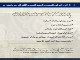 ‫إلى‬ ‫المتبناة‬ ‫والمبادرات‬ ‫والسياسات‬ ‫المؤسسية‬ ‫االستراتيجية‬ ‫االهداف‬ ‫ترجمة‬ ‫يتم‬ ‫هنا‬ ‫من‬
‫مدى‬ ‫على‬ ‫للمؤسسة‬ ‫تنفيذي‬ ‫برنامج‬
3
-
5
‫ما‬ ‫التنفيذي‬ ‫البرنامج‬ ‫هذا‬ ‫يشمل‬ ‫أن‬ ‫على‬ .‫سنوات‬
:‫يلي‬

‫االستراتيجية‬ ‫االهداف‬ ‫مع‬ ‫طاتها‬X
‫ب‬‫وترا‬ ‫البرامج‬

‫البرامج‬ ‫مع‬ ‫وترابطاتها‬ ‫المشاريع‬

‫والمشاريع‬ ‫للبرامج‬ ‫الكلي‬ ‫الزمني‬ ‫اإلطار‬

)‫والمطلوب‬ ‫(المرصود‬ ‫التمويل‬ ‫ومصادر‬ ‫المالية‬ ‫الخطة‬

‫والمستهدفة‬ ‫والحالية‬ ‫المرجعية‬ ‫وقيمها‬ ‫المستويات‬ ‫كافة‬ ‫على‬ ‫االداء‬ ‫مؤشرات‬

‫مشروع‬ ‫لكل‬ ‫التنفيذية‬ ‫الخطة‬ ‫شاملة‬ ،‫مشاريع‬ ‫بطاقات‬
،‫المؤسسة‬ ‫ـمهام‬‫و‬ ‫أهداف‬ ‫بتحقيق‬ ‫الكفيلة‬ ‫الرئيسة‬ ‫والمشاريع‬ ‫بالبرامج‬ ً‫إبتداءا‬ ،‫المؤسسية‬ ‫والمشاريع‬ ‫البرامج‬ ‫كافة‬ ‫إدراج‬ ‫يتم‬ :‫مالحظة‬
‫ـاالتمتة‬‫و‬ ‫التحتية‬ ‫البنية‬ ‫ـير‬‫و‬‫تط‬ ،‫البشرية‬ ‫ـارد‬‫و‬‫الم‬ ‫تنمية‬ ‫خطة‬ ‫ومشاريع‬ ‫برامج‬ ‫ـتشمل‬‫و‬( ‫المساندة‬ ‫والمشاريع‬ ‫البرامج‬ ‫بكافة‬ ً‫ا‬‫وإنتهاء‬
)‫ـ‬‫ى‬‫االخر‬ ‫المساندة‬ ‫ـالمشاريع‬‫و‬ ‫والبرامج‬ ،‫الخدمات‬ ‫وتحسين‬ ‫اإلجراءات‬ ‫وتبسيط‬ ‫الهيكلة‬ ‫إعادة‬ ،‫المعلومات‬ ‫وإدارة‬
:::
6
‫والمشاريع‬ ‫البرامج‬ ‫لكافة‬ ‫التنفيذية‬ ‫والخطط‬ ‫التنفيذي‬ ‫البرنامج‬ ‫إعداد‬ -
 