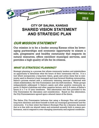 City of Salina - Vision Statement and Strategic Plan / PAGE 1
VISIONS AND PLANS
2014
STRATEGIC PLAN
CITY OF SALINA, KANSAS
SHARED VISION STATEMENT
AND STRATEGIC PLAN
OUR MISSION STATEMENT
Our mission is to be a leader among Kansas cities by lever-
aging partnerships and economic opportunity to ensure a
safe, progressive and healthy community that respects its
natural resources, offers excellent municipal services, and
provides a high quality of life for its citizens.
WHAT IS STRATEGIC PLANNING?
Strategic planning is a process that allows community leaders and stakeholders
an opportunity to determine what the future of their community will be. It is a
tool which incorporates a long-term vision, goals and action items that is com-
monly used in America’s best managed and most forward thinking communities.
Salina’s process started with a community visioning exercise conducted with
citizen stakeholders, the City Commission and city staff members. These groups
independently addressed 1) Salina’s assets and other positive community as-
pects; 2) Salina’s liabilities and other negative factors; and 3) A vision of Salina’s
future in a 7 to 10 year timeframe. This information was then provided to the
City Commission for discussion and consideration. Based on this information,
the City Commissioners agreed upon a shared vision of the future.
The Salina City Commission believes that using a Strategic Plan will provide
long-term direction and direct benefit to both our municipal government and the
community. It is their intent that Salina’s Strategic Plan be a dynamic document
that is in line with our shared vision and reviewed annually both to ensure per-
formance, and to respond to ever-changing community and regional conditions.
 