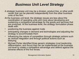 Business Unit Level Strategy
A strategic business unit may be a division, product line, or other profit
    center that can be planned independently from the other business
    units of the firm.
At the business unit level, the strategic issues are less about the
    coordination of operating units and more about developing and
    sustaining a competitive advantage for the goods and services that
    are produced. At the business level, the strategy formulation phase
    deals with:
• positioning the business against rivals
• anticipating changes in demand and technologies and adjusting the
    strategy to accommodate them
• Influencing the nature of competition through strategic actions such
    as vertical integration and through political actions such as
    lobbying.
• Michael Porter identified three generic strategies (cost leadership,
    differentiation, and focus) that can be implemented at the business
    unit level to create a competitive advantage and defend against the
    adverse effects of the five forces.

                         Management Information System                  10
 