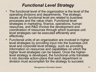 Functional Level Strategy
• The functional level of the organization is the level of the
  operating divisions and departments. The strategic
  issues at the functional level are related to business
  processes and the value chain. Functional level
  strategies in marketing, finance, operations, human
  resources, and R&D involve the development and
  coordination of resources through which business unit
  level strategies can be executed efficiently and
  effectively.
• Functional units of an organization are involved in higher
  level strategies by providing input into the business unit
  level and corporate level strategy, such as providing
  information on resources and capabilities on which the
  higher level strategies can be based. Once the higher-
  level strategy is developed, the functional units translate
  it into discrete action-plans that each department or
  division must accomplish for the strategy to succeed.
                     Management Information System           11
 