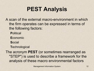 PEST Analysis
A scan of the external macro-environment in which
  the firm operates can be expressed in terms of
  the following factors:
  Political
  Economic
  Social
  Technological
The acronym PEST (or sometimes rearranged as
  "STEP") is used to describe a framework for the
  analysis of these macro environmental factors
                  Management Information System   12
 