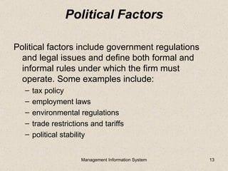 Political Factors

Political factors include government regulations
  and legal issues and define both formal and
  informal rules under which the firm must
  operate. Some examples include:
  –   tax policy
  –   employment laws
  –   environmental regulations
  –   trade restrictions and tariffs
  –   political stability


                      Management Information System   13
 