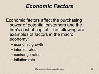 Economic Factors

Economic factors affect the purchasing
 power of potential customers and the
 firm's cost of capital. The following are
 examples of factors in the macro
 economy:
  – economic growth
  – interest rates
  – exchange rates
  – inflation rate

               Management Information System   14
 