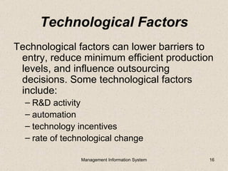 Technological Factors
Technological factors can lower barriers to
 entry, reduce minimum efficient production
 levels, and influence outsourcing
 decisions. Some technological factors
 include:
  – R&D activity
  – automation
  – technology incentives
  – rate of technological change

                Management Information System   16
 