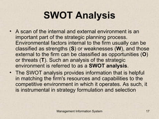 SWOT Analysis
• A scan of the internal and external environment is an
  important part of the strategic planning process.
  Environmental factors internal to the firm usually can be
  classified as strengths (S) or weaknesses (W), and those
  external to the firm can be classified as opportunities (O)
  or threats (T). Such an analysis of the strategic
  environment is referred to as a SWOT analysis.
• The SWOT analysis provides information that is helpful
  in matching the firm's resources and capabilities to the
  competitive environment in which it operates. As such, it
  is instrumental in strategy formulation and selection


                    Management Information System          17
 
