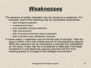 Weaknesses
The absence of certain strengths may be viewed as a weakness. For
  example, each of the following may be considered weaknesses:
    –   lack of patent protection
    –   a weak brand name
    –   poor reputation among customers
    –   high cost structure
    –   lack of access to the best natural resources
    –   lack of access to key distribution channels
In some cases, a weakness may be the flip side of strength. Take the
   case in which a firm has a large amount of manufacturing capacity.
   While this capacity may be considered a strength that competitors
   do not share, it also may be a considered a weakness if the large
   investment in manufacturing capacity prevents the firm from
   reacting quickly to changes in the strategic environment.



                           Management Information System            19
 