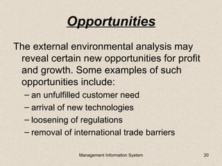 Opportunities
The external environmental analysis may
 reveal certain new opportunities for profit
 and growth. Some examples of such
 opportunities include:
  – an unfulfilled customer need
  – arrival of new technologies
  – loosening of regulations
  – removal of international trade barriers

                Management Information System   20
 