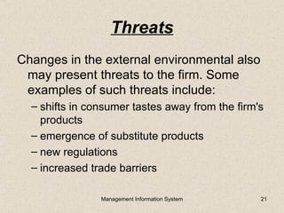 Threats
Changes in the external environmental also
 may present threats to the firm. Some
 examples of such threats include:
  – shifts in consumer tastes away from the firm's
    products
  – emergence of substitute products
  – new regulations
  – increased trade barriers

                Management Information System    21
 