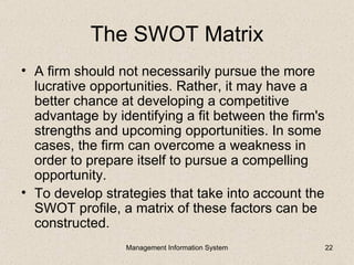 The SWOT Matrix
• A firm should not necessarily pursue the more
  lucrative opportunities. Rather, it may have a
  better chance at developing a competitive
  advantage by identifying a fit between the firm's
  strengths and upcoming opportunities. In some
  cases, the firm can overcome a weakness in
  order to prepare itself to pursue a compelling
  opportunity.
• To develop strategies that take into account the
  SWOT profile, a matrix of these factors can be
  constructed.
                 Management Information System        22
 