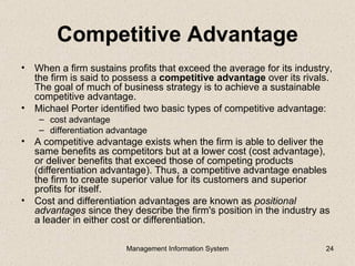 Competitive Advantage
• When a firm sustains profits that exceed the average for its industry,
  the firm is said to possess a competitive advantage over its rivals.
  The goal of much of business strategy is to achieve a sustainable
  competitive advantage.
• Michael Porter identified two basic types of competitive advantage:
    – cost advantage
    – differentiation advantage
• A competitive advantage exists when the firm is able to deliver the
  same benefits as competitors but at a lower cost (cost advantage),
  or deliver benefits that exceed those of competing products
  (differentiation advantage). Thus, a competitive advantage enables
  the firm to create superior value for its customers and superior
  profits for itself.
• Cost and differentiation advantages are known as positional
  advantages since they describe the firm's position in the industry as
  a leader in either cost or differentiation.

                         Management Information System                24
 