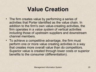 Value Creation
• The firm creates value by performing a series of
  activities that Porter identified as the value chain. In
  addition to the firm's own value-creating activities, the
  firm operates in a value system of vertical activities
  including those of upstream suppliers and downstream
  channel members.
• To achieve a competitive advantage, the firm must
  perform one or more value creating activities in a way
  that creates more overall value than do competitors.
  Superior value is created through lower costs or superior
  benefits to the consumer (differentiation).


                    Management Information System         25
 