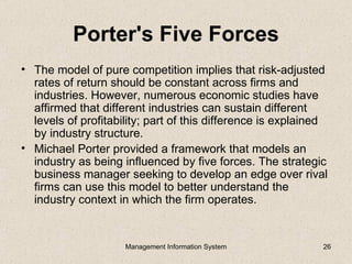Porter's Five Forces
• The model of pure competition implies that risk-adjusted
  rates of return should be constant across firms and
  industries. However, numerous economic studies have
  affirmed that different industries can sustain different
  levels of profitability; part of this difference is explained
  by industry structure.
• Michael Porter provided a framework that models an
  industry as being influenced by five forces. The strategic
  business manager seeking to develop an edge over rival
  firms can use this model to better understand the
  industry context in which the firm operates.


                     Management Information System            26
 