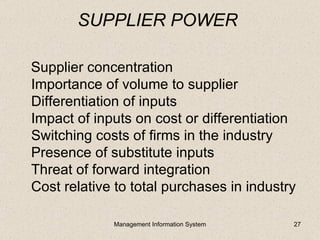 SUPPLIER POWER

Supplier concentration
Importance of volume to supplier
Differentiation of inputs
Impact of inputs on cost or differentiation
Switching costs of firms in the industry
Presence of substitute inputs
Threat of forward integration
Cost relative to total purchases in industry

             Management Information System   27
 