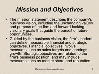 Mission and Objectives
• The mission statement describes the company's
  business vision, including the unchanging values
  and purpose of the firm and forward-looking
  visionary goals that guide the pursuit of future
  opportunities.
• Guided by the business vision, the firm's leaders
  can define measurable financial and strategic
  objectives. Financial objectives involve
  measures such as sales targets and earnings
  growth. Strategic objectives are related to the
  firm's business position, and may include
  measures such as market share and reputation.
                 Management Information System    3
 