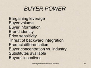 BUYER POWER
Bargaining leverage
Buyer volume
Buyer information
Brand identity
Price sensitivity
Threat of backward integration
Product differentiation
Buyer concentration vs. industry
Substitutes available
Buyers' incentives
             Management Information System   30
 