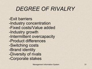 DEGREE OF RIVALRY
-Exit barriers
-Industry concentration
-Fixed costs/Value added
-Industry growth
-Intermittent overcapacity
-Product differences
-Switching costs
-Brand identity
-Diversity of rivals
-Corporate stakes
             Management Information System   31
 