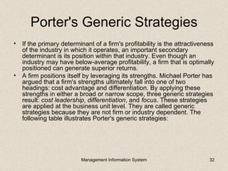 Porter's Generic Strategies
• If the primary determinant of a firm's profitability is the attractiveness
  of the industry in which it operates, an important secondary
  determinant is its position within that industry. Even though an
  industry may have below-average profitability, a firm that is optimally
  positioned can generate superior returns.
• A firm positions itself by leveraging its strengths. Michael Porter has
  argued that a firm's strengths ultimately fall into one of two
  headings: cost advantage and differentiation. By applying these
  strengths in either a broad or narrow scope, three generic strategies
  result: cost leadership, differentiation, and focus. These strategies
  are applied at the business unit level. They are called generic
  strategies because they are not firm or industry dependent. The
  following table illustrates Porter's generic strategies:




                         Management Information System                    32
 