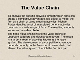 The Value Chain
To analyze the specific activities through which firms can
create a competitive advantage, it is useful to model the
firm as a chain of value-creating activities. Michael
Porter identified a set of interrelated generic activities
common to a wide range of firms. The resulting model is
known as the value chain
The firm's value chain links to the value chains of
upstream suppliers and downstream buyers. The result
is a larger stream of activities known as the value
system. The development of a competitive advantage
depends not only on the firm-specific value chain, but
also on the value system of which the firm is a part.

                 Management Information System          34
 