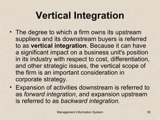 Vertical Integration
• The degree to which a firm owns its upstream
  suppliers and its downstream buyers is referred
  to as vertical integration. Because it can have
  a significant impact on a business unit's position
  in its industry with respect to cost, differentiation,
  and other strategic issues, the vertical scope of
  the firm is an important consideration in
  corporate strategy.
• Expansion of activities downstream is referred to
  as forward integration, and expansion upstream
  is referred to as backward integration.
                  Management Information System       35
 
