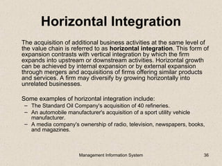 Horizontal Integration
The acquisition of additional business activities at the same level of
the value chain is referred to as horizontal integration. This form of
expansion contrasts with vertical integration by which the firm
expands into upstream or downstream activities. Horizontal growth
can be achieved by internal expansion or by external expansion
through mergers and acquisitions of firms offering similar products
and services. A firm may diversify by growing horizontally into
unrelated businesses.

Some examples of horizontal integration include:
 – The Standard Oil Company's acquisition of 40 refineries.
 – An automobile manufacturer's acquisition of a sport utility vehicle
   manufacturer.
 – A media company's ownership of radio, television, newspapers, books,
   and magazines.



                      Management Information System                   36
 