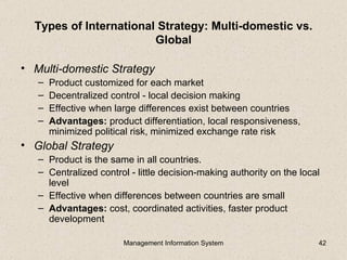 Types of International Strategy: Multi-domestic vs.
                        Global

• Multi-domestic Strategy
   –   Product customized for each market
   –   Decentralized control - local decision making
   –   Effective when large differences exist between countries
   –   Advantages: product differentiation, local responsiveness,
       minimized political risk, minimized exchange rate risk
• Global Strategy
   – Product is the same in all countries.
   – Centralized control - little decision-making authority on the local
     level
   – Effective when differences between countries are small
   – Advantages: cost, coordinated activities, faster product
     development

                        Management Information System                  42
 