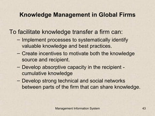 Knowledge Management in Global Firms

To facilitate knowledge transfer a firm can:
   – Implement processes to systematically identify
     valuable knowledge and best practices.
   – Create incentives to motivate both the knowledge
     source and recipient.
   – Develop absorptive capacity in the recipient -
     cumulative knowledge
   – Develop strong technical and social networks
     between parts of the firm that can share knowledge.



                   Management Information System           43
 