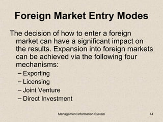 Foreign Market Entry Modes
The decision of how to enter a foreign
 market can have a significant impact on
 the results. Expansion into foreign markets
 can be achieved via the following four
 mechanisms:
  – Exporting
  – Licensing
  – Joint Venture
  – Direct Investment

                Management Information System   44
 