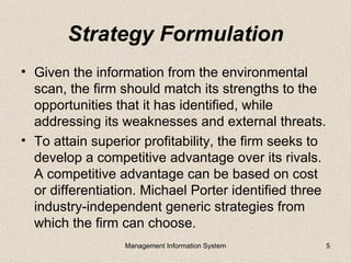 Strategy Formulation
• Given the information from the environmental
  scan, the firm should match its strengths to the
  opportunities that it has identified, while
  addressing its weaknesses and external threats.
• To attain superior profitability, the firm seeks to
  develop a competitive advantage over its rivals.
  A competitive advantage can be based on cost
  or differentiation. Michael Porter identified three
  industry-independent generic strategies from
  which the firm can choose.
                  Management Information System         5
 