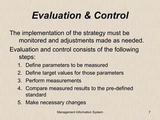 Evaluation & Control
The implementation of the strategy must be
   monitored and adjustments made as needed.
Evaluation and control consists of the following
   steps:
  1. Define parameters to be measured
  2. Define target values for those parameters
  3. Perform measurements
  4. Compare measured results to the pre-defined
     standard
  5. Make necessary changes
                 Management Information System     7
 