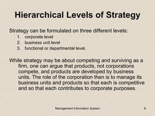 Hierarchical Levels of Strategy
Strategy can be formulated on three different levels:
   1. corporate level
   2. business unit level
   3. functional or departmental level.

While strategy may be about competing and surviving as a
   firm, one can argue that products, not corporations
   compete, and products are developed by business
   units. The role of the corporation then is to manage its
   business units and products so that each is competitive
   and so that each contributes to corporate purposes.


                      Management Information System       8
 