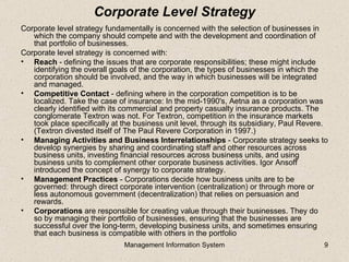 Corporate Level Strategy
Corporate level strategy fundamentally is concerned with the selection of businesses in
   which the company should compete and with the development and coordination of
   that portfolio of businesses.
Corporate level strategy is concerned with:
• Reach - defining the issues that are corporate responsibilities; these might include
   identifying the overall goals of the corporation, the types of businesses in which the
   corporation should be involved, and the way in which businesses will be integrated
   and managed.
• Competitive Contact - defining where in the corporation competition is to be
   localized. Take the case of insurance: In the mid-1990's, Aetna as a corporation was
   clearly identified with its commercial and property casualty insurance products. The
   conglomerate Textron was not. For Textron, competition in the insurance markets
   took place specifically at the business unit level, through its subsidiary, Paul Revere.
   (Textron divested itself of The Paul Revere Corporation in 1997.)
• Managing Activities and Business Interrelationships - Corporate strategy seeks to
   develop synergies by sharing and coordinating staff and other resources across
   business units, investing financial resources across business units, and using
   business units to complement other corporate business activities. Igor Ansoff
   introduced the concept of synergy to corporate strategy.
• Management Practices - Corporations decide how business units are to be
   governed: through direct corporate intervention (centralization) or through more or
   less autonomous government (decentralization) that relies on persuasion and
   rewards.
• Corporations are responsible for creating value through their businesses. They do
   so by managing their portfolio of businesses, ensuring that the businesses are
   successful over the long-term, developing business units, and sometimes ensuring
   that each business is compatible with others in the portfolio
                              Management Information System                              9
 