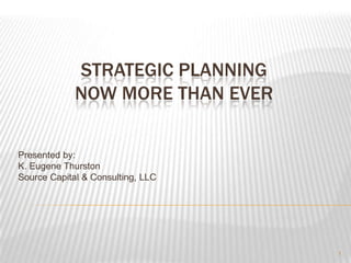 STRATEGIC PLANNINGNOW MORE THAN EVER Presented by: K. Eugene Thurston Source Capital & Consulting, LLC 1 