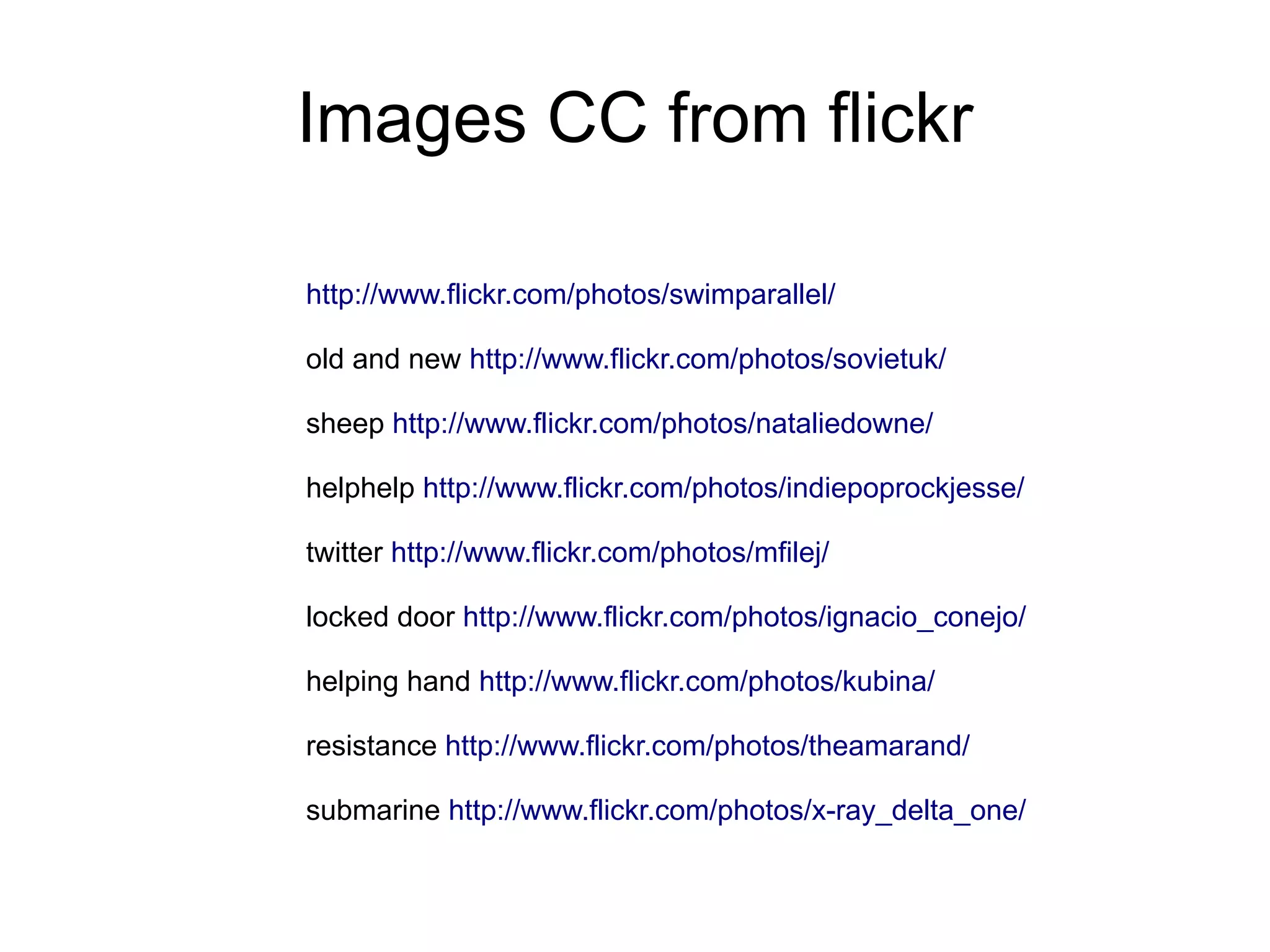 Images CC from flickr

http://www.flickr.com/photos/swimparallel/

old and new http://www.flickr.com/photos/sovietuk/

sheep http://www.flickr.com/photos/nataliedowne/

helphelp http://www.flickr.com/photos/indiepoprockjesse/

twitter http://www.flickr.com/photos/mfilej/

locked door http://www.flickr.com/photos/ignacio_conejo/

helping hand http://www.flickr.com/photos/kubina/

resistance http://www.flickr.com/photos/theamarand/

submarine http://www.flickr.com/photos/x-ray_delta_one/
 