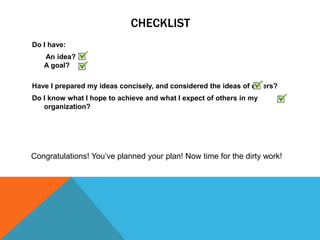 CHECKLIST
Do I have:
   An idea?
   A goal?

Have I prepared my ideas concisely, and considered the ideas of others?
Do I know what I hope to achieve and what I expect of others in my
   organization?




Congratulations! You’ve planned your plan! Now time for the dirty work!
 
