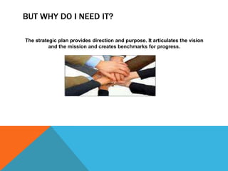 BUT WHY DO I NEED IT?

The strategic plan provides direction and purpose. It articulates the vision
          and the mission and creates benchmarks for progress.
 