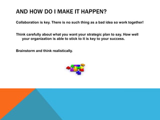 AND HOW DO I MAKE IT HAPPEN?
Collaboration is key. There is no such thing as a bad idea so work together!


Think carefully about what you want your strategic plan to say. How well
   your organization is able to stick to it is key to your success.


Brainstorm and think realistically.
 