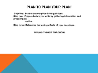 PLAN TO PLAN YOUR PLAN!
Step one: Plan to answer your three questions.
Step two: Prepare before you write by gathering information and
preparing an
           outline.
Step three: Determine the lasting effects of your decisions.


                   ALWAYS THINK IT THROUGH!
 