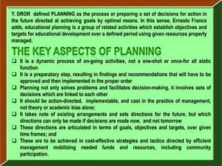 Y. DROR defined PLANNING as the process or preparing a set of decisions for action in
the future directed at achieving goals by optimal means. In this sense, Ernesto Franco
adds, educational planning is a group of related activities which establish objectives and
targets for educational development over a defined period using given resources properly
managed.


 It is a dynamic process of on-going activities, not a one-shot or once-for all static
  function
 It is a preparatory step, resulting in findings and recommendations that will have to be
  approved and then implemented in the proper order
 Planning not only solves problems and facilitates decision-making, it involves sets of
  decisions which are linked to each other
 It should be action-directed, implementable, and cast in the practice of management,
  not theory or academic bias alone;
 It takes note of existing arrangements and sets directions for the future, but which
  directions can only be made if decisions are made now, and not tomorrow
 These directions are articulated in terms of goals, objectives and targets, over given
  time frames; and
 These are to be achieved in cost-effective strategies and tactics directed by efficient
  management mobilizing needed funds and resources, including community
  participation.
 