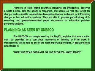 Planners in Third World countries including the Philippines, observes
Ernesto Franco, lack the ability to recognize, and accept as real, the forces for
change, and are unable to establish a favorable climate or ambience for introducing
change in their education systems. They are able to prepare good-looking, rich-
sounding, and properly-formatted paper documents on education policies-
programs-projects.



        The UNESCO, as paraphrased by the DepEd, explains that every action
must be preceded by a conscious movement of thinking or brain work. In
management, this is held as one of the most important principles. A popular saying
emphasizes it:

        “WHAT THE HEAD DOES NOT DO, THE LEGS WILL HAVE TO DO.”
 