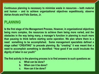 Continuous planning is necessary to minimize waste in resources – both material
and human – and to achieve organizational objectives expeditiously, observe
Adrian Arcelo and Felix Santos, Jr.




Is the first stage of the Management Process. However, in organizational objectives
being more complex, the resources to achieve them being more varied, and the
obstacles in the way being many, a manager’s function in planning is much more
than pausing to think before starting some operation. We plan where there is a
need something to be accomplished. Some management specialists defined a
stage called “CREATING” to precede planning. By “creating” it was meant that a
need to accomplish something is identified: “How good if we could inculcate the
dignity of labor in our youth!”

The first activity in the planning process is to find answers to such questions as:
               a. What can be done?
               b. When can it be done?
               c. How can it be done?
 