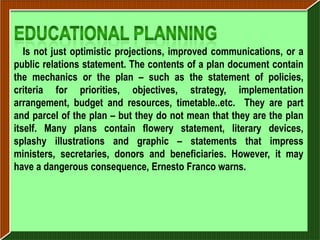 Is not just optimistic projections, improved communications, or a
public relations statement. The contents of a plan document contain
the mechanics or the plan – such as the statement of policies,
criteria for priorities, objectives, strategy, implementation
arrangement, budget and resources, timetable..etc. They are part
and parcel of the plan – but they do not mean that they are the plan
itself. Many plans contain flowery statement, literary devices,
splashy illustrations and graphic – statements that impress
ministers, secretaries, donors and beneficiaries. However, it may
have a dangerous consequence, Ernesto Franco warns.
 
