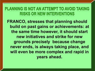 FRANCO, stresses that planning should
 build on past gains or achievements: at
  the same time however, it should start
    new initiatives and strike for new
   grounds precisely because change
 never ends, is always taking place, and
 will even be more complex and rapid in
               years ahead.
 