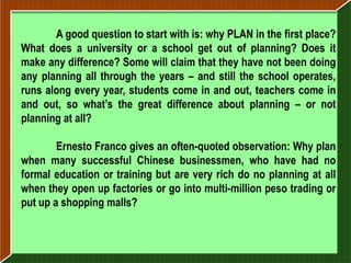 A good question to start with is: why PLAN in the first place?
What does a university or a school get out of planning? Does it
make any difference? Some will claim that they have not been doing
any planning all through the years – and still the school operates,
runs along every year, students come in and out, teachers come in
and out, so what’s the great difference about planning – or not
planning at all?

        Ernesto Franco gives an often-quoted observation: Why plan
when many successful Chinese businessmen, who have had no
formal education or training but are very rich do no planning at all
when they open up factories or go into multi-million peso trading or
put up a shopping malls?
 