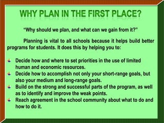 “Why should we plan, and what can we gain from it?”

       Planning is vital to all schools because it helps build better
programs for students. It does this by helping you to:

   Decide how and where to set priorities in the use of limited
   human and economic resources.
   Decide how to accomplish not only your short-range goals, but
   also your medium and long-range goals.
   Build on the strong and successful parts of the program, as well
   as to identify and improve the weak points.
   Reach agreement in the school community about what to do and
   how to do it.
 