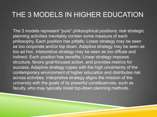 THE 3 MODELS IN HIGHER EDUCATION

The 3 models represent “pure” philosophical positions; real strategic
planning activities inevitably contain some measure of each
philosophy. Each position has pitfalls: Linear strategy may be seen
as too corporate and/or top down. Adaptive strategy may be seen as
too ad hoc. Interpretive strategy may be seen as too diffuse and
indirect. Each position has benefits: Linear strategy imposes
structure, favors goal-focused action, and provides metrics for
success. Adaptive strategy copes with the high uncertainty of the
contemporary environment of higher education and distributes risk
across activities. Interpretive strategy aligns the mission of the
university with the goals of its powerful constituencies, such as
faculty, who may typically resist top-down planning methods.
 