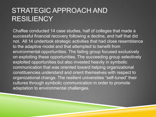 STRATEGIC APPROACH AND
RESILIENCY
Chaffee conducted 14 case studies, half of colleges that made a
successful financial recovery following a decline, and half that did
not. All 14 undertook strategic activities that had close resemblance
to the adaptive model and that attempted to benefit from
environmental opportunities. The failing group focused exclusively
on exploiting these opportunities. The succeeding group selectively
exploited opportunities but also invested heavily in symbolic
communication that was oriented toward helping organizational
constituencies understand and orient themselves with respect to
organizational change. The resilient universities “self-tuned” their
cultures through symbolic communication in order to promote
adaptation to environmental challenges.
 
