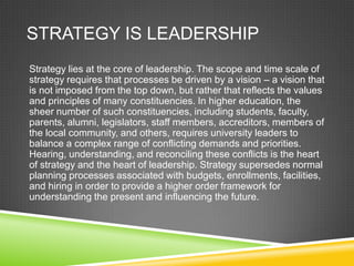 STRATEGY IS LEADERSHIP
Strategy lies at the core of leadership. The scope and time scale of
strategy requires that processes be driven by a vision – a vision that
is not imposed from the top down, but rather that reflects the values
and principles of many constituencies. In higher education, the
sheer number of such constituencies, including students, faculty,
parents, alumni, legislators, staff members, accreditors, members of
the local community, and others, requires university leaders to
balance a complex range of conflicting demands and priorities.
Hearing, understanding, and reconciling these conflicts is the heart
of strategy and the heart of leadership. Strategy supersedes normal
planning processes associated with budgets, enrollments, facilities,
and hiring in order to provide a higher order framework for
understanding the present and influencing the future.
 